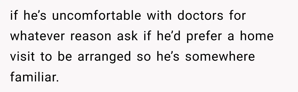 if he’s uncomfortable with doctors for whatever reason ask if he’d prefer a home visit to be arranged so he’s somewhere familiar.