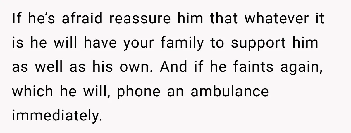 If he’s afraid reassure him that whatever it is he will have your family to support him as well as his own. And if he faints again, which he will,...