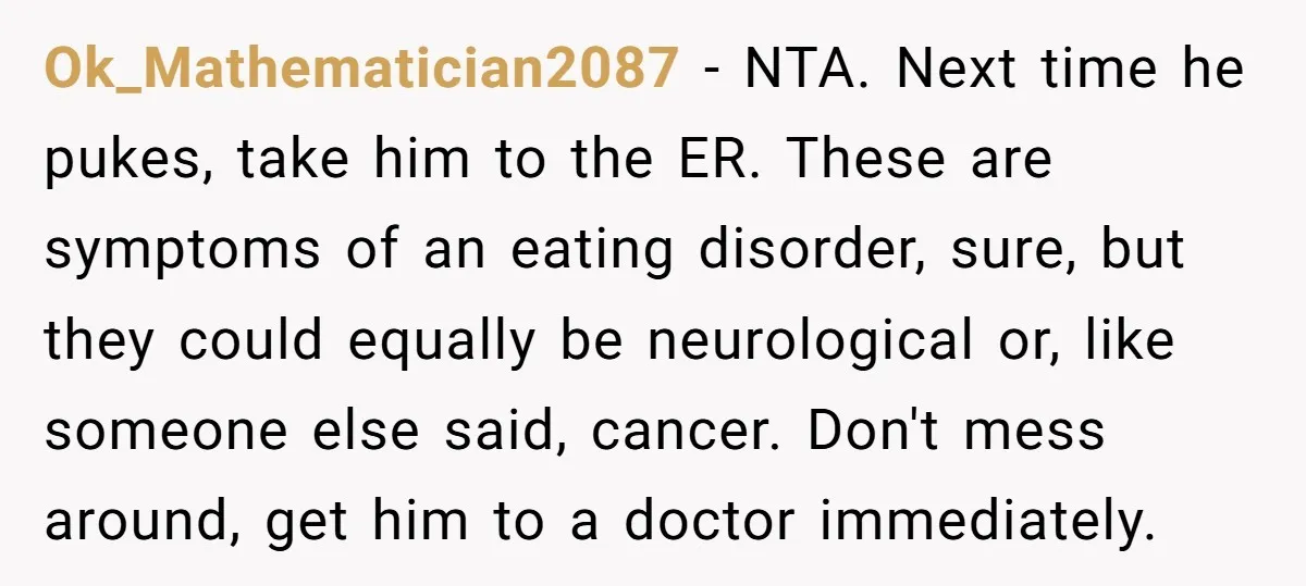 Ok_Mathematician2087 − NTA. Next time he pukes, take him to the ER. These are symptoms of an eating disorder, sure, but they could equally be neurological or, like someone else...