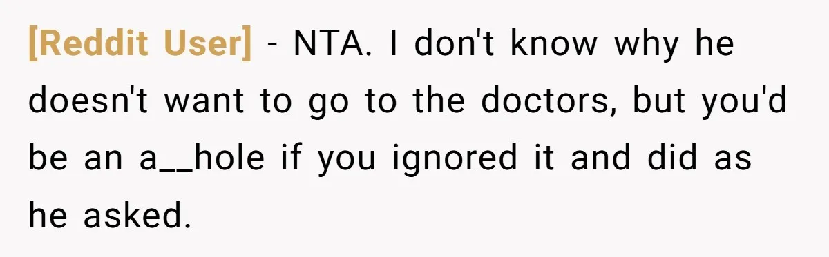 [Reddit User] − NTA. I don't know why he doesn't want to go to the doctors, but you'd be an a__hole if you ignored it and did as he asked.