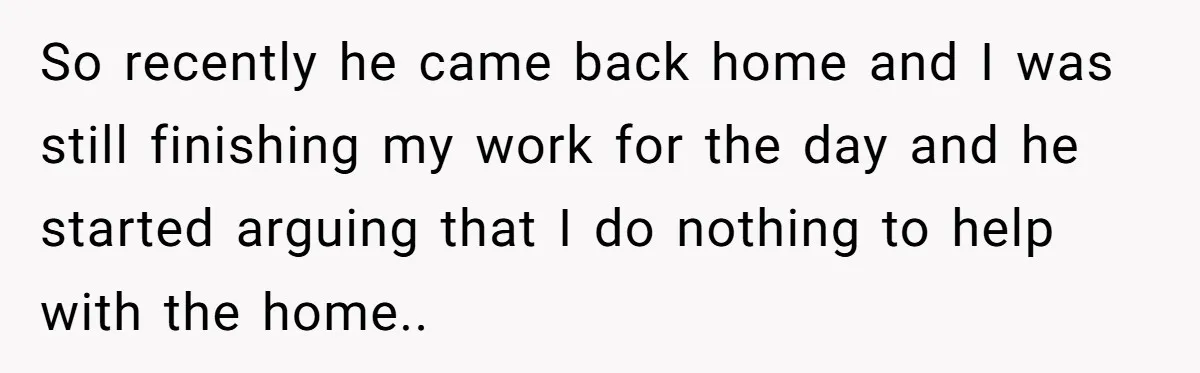 So recently he came back home and I was still finishing my work for the day and he started arguing that I do nothing to help with the home..