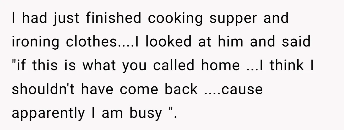 I had just finished cooking supper and ironing clothes....I looked at him and said "if this is what you called home ...I think I shouldn't have come back ....cause apparently...
