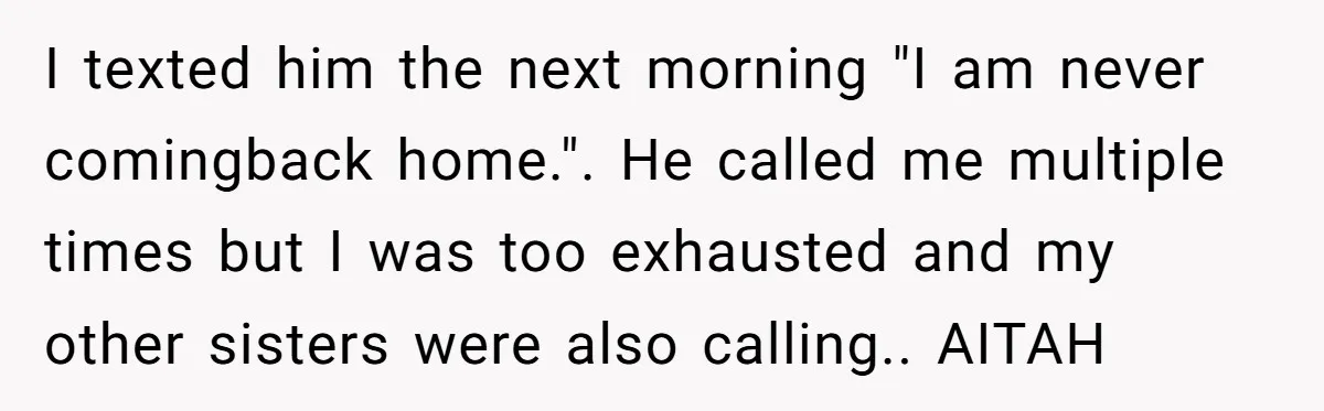 I texted him the next morning "I am never comingback home.". He called me multiple times but I was too exhausted and my other sisters were also calling.. AITAH
