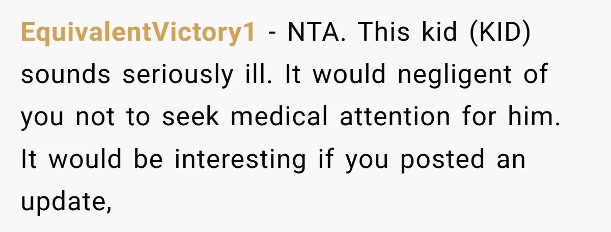 EquivalentVictory1 − NTA. This kid (KID) sounds seriously ill. It would negligent of you not to seek medical attention for him. It would be interesting if you posted an update,