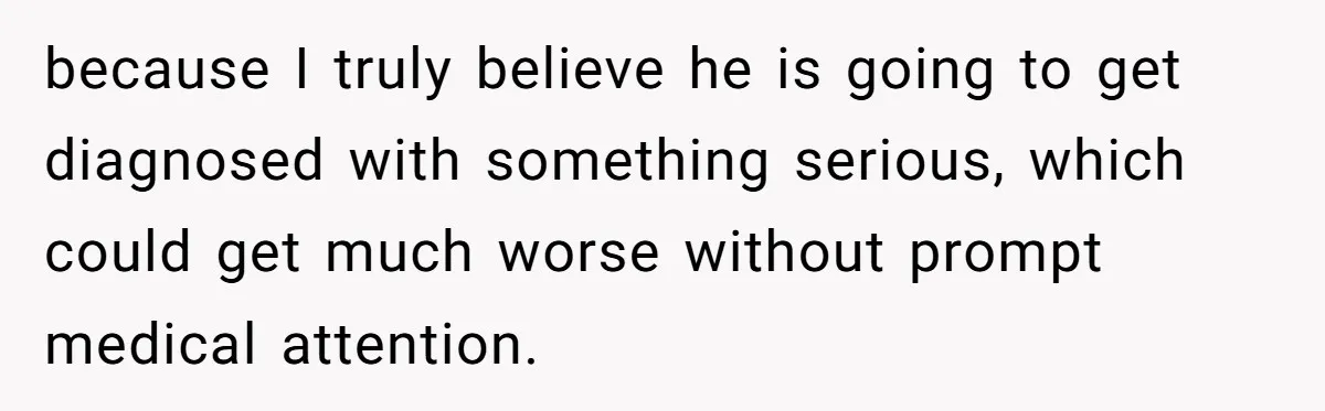 because I truly believe he is going to get diagnosed with something serious, which could get much worse without prompt medical attention.
