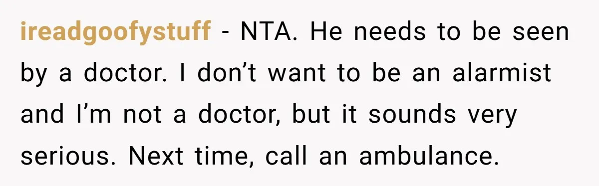 ireadgoofystuff − NTA. He needs to be seen by a doctor. I don’t want to be an alarmist and I’m not a doctor, but it sounds very serious. Next time,...