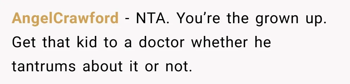 AngelCrawford − NTA. You’re the grown up. Get that kid to a doctor whether he tantrums about it or not.