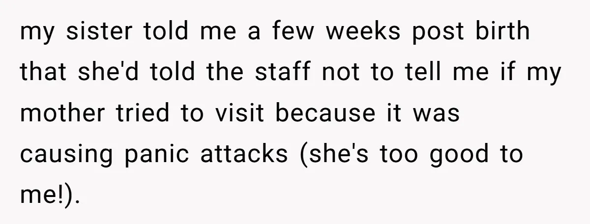 my sister told me a few weeks post birth that she'd told the staff not to tell me if my mother tried to visit because it was causing panic attacks...