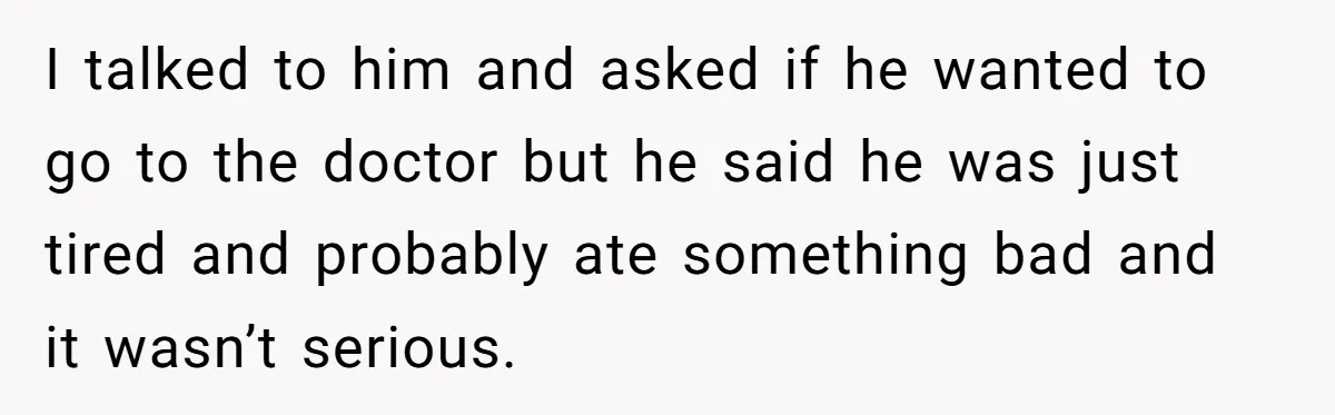 I talked to him and asked if he wanted to go to the doctor but he said he was just tired and probably ate something bad and it wasn’t serious.
