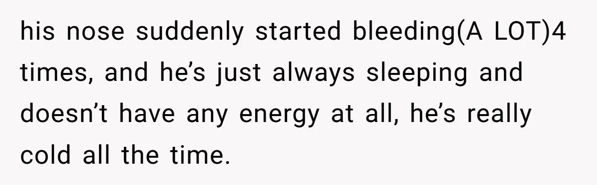 his nose suddenly started bleeding(A LOT)4 times, and he’s just always sleeping and doesn’t have any energy at all, he’s really cold all the time.
