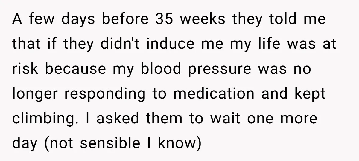 A few days before 35 weeks they told me that if they didn't induce me my life was at risk because my blood pressure was no longer responding to medication...