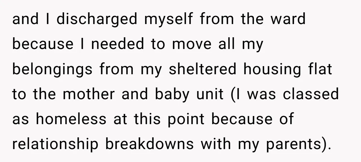 and I discharged myself from the ward because I needed to move all my belongings from my sheltered housing flat to the mother and baby unit (I was classed as...