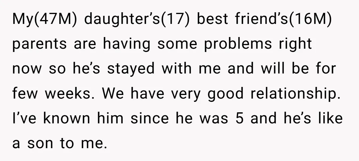 My(47M) daughter’s(17) best friend’s(16M) parents are having some problems right now so he’s stayed with me and will be for few weeks. We have very good relationship. I’ve known him...