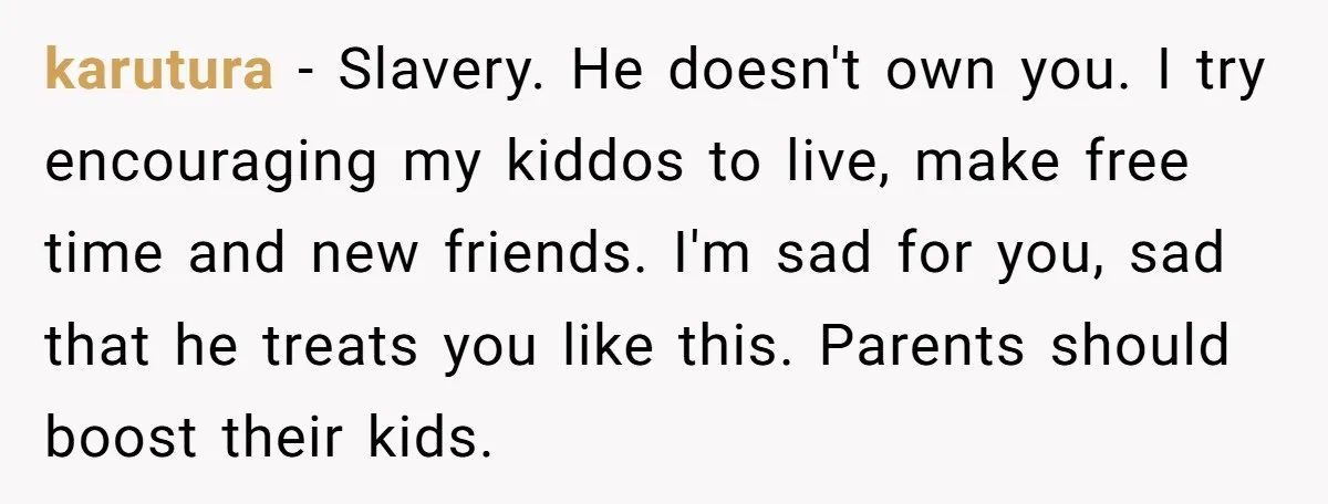 karutura − Slavery. He doesn't own you. I try encouraging my kiddos to live, make free time and new friends. I'm sad for you, sad that he treats you like...