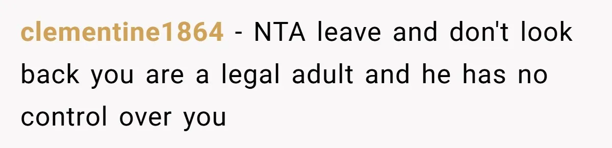 clementine1864 − NTA leave and don't look back you are a legal adult and he has no control over you