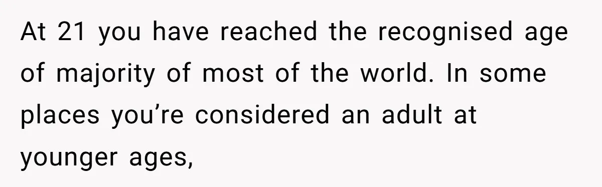 At 21 you have reached the recognised age of majority of most of the world. In some places you’re considered an adult at younger ages,
