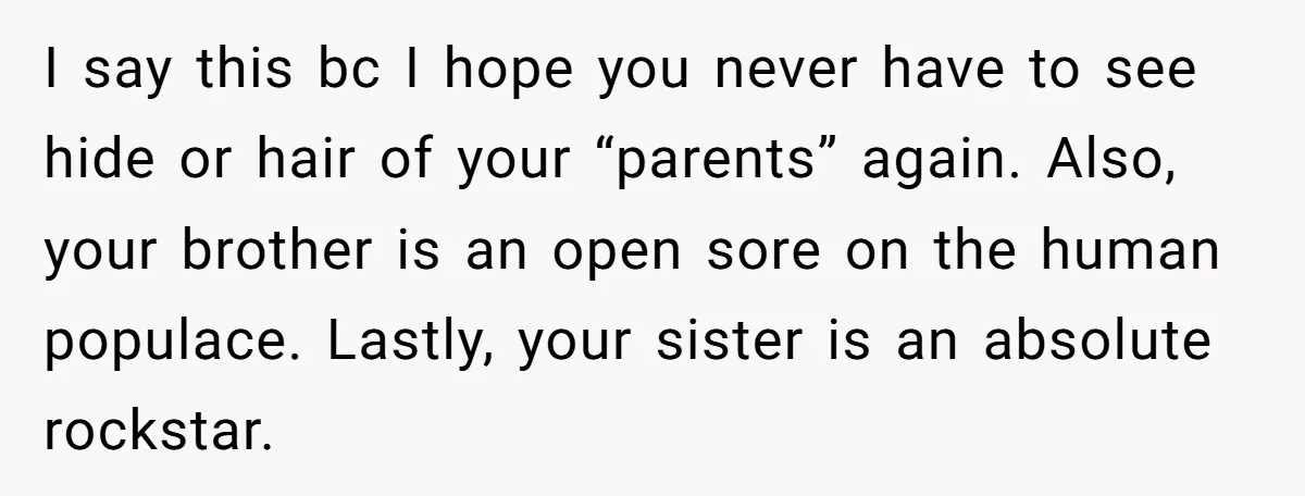 I say this bc I hope you never have to see hide or hair of your “parents” again. Also, your brother is an open sore on the human populace. Lastly,...