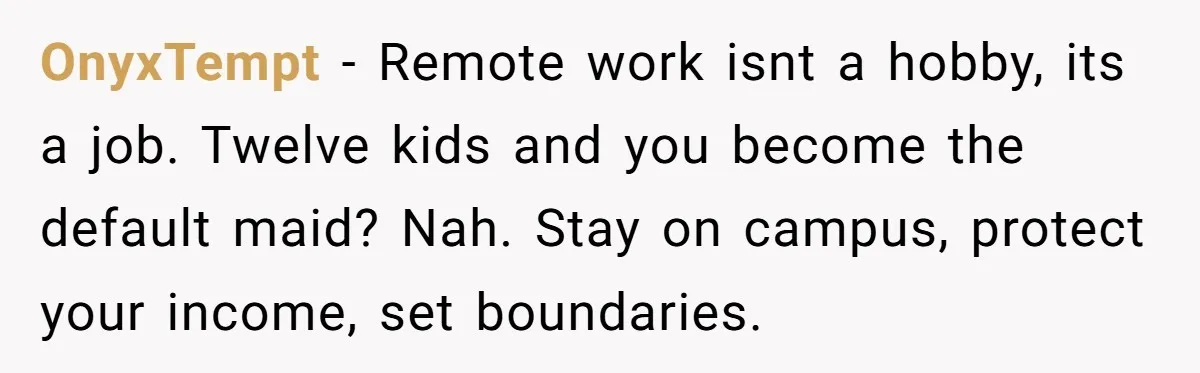 OnyxTempt − Remote work isnt a hobby, its a job. Twelve kids and you become the default maid? Nah. Stay on campus, protect your income, set boundaries.