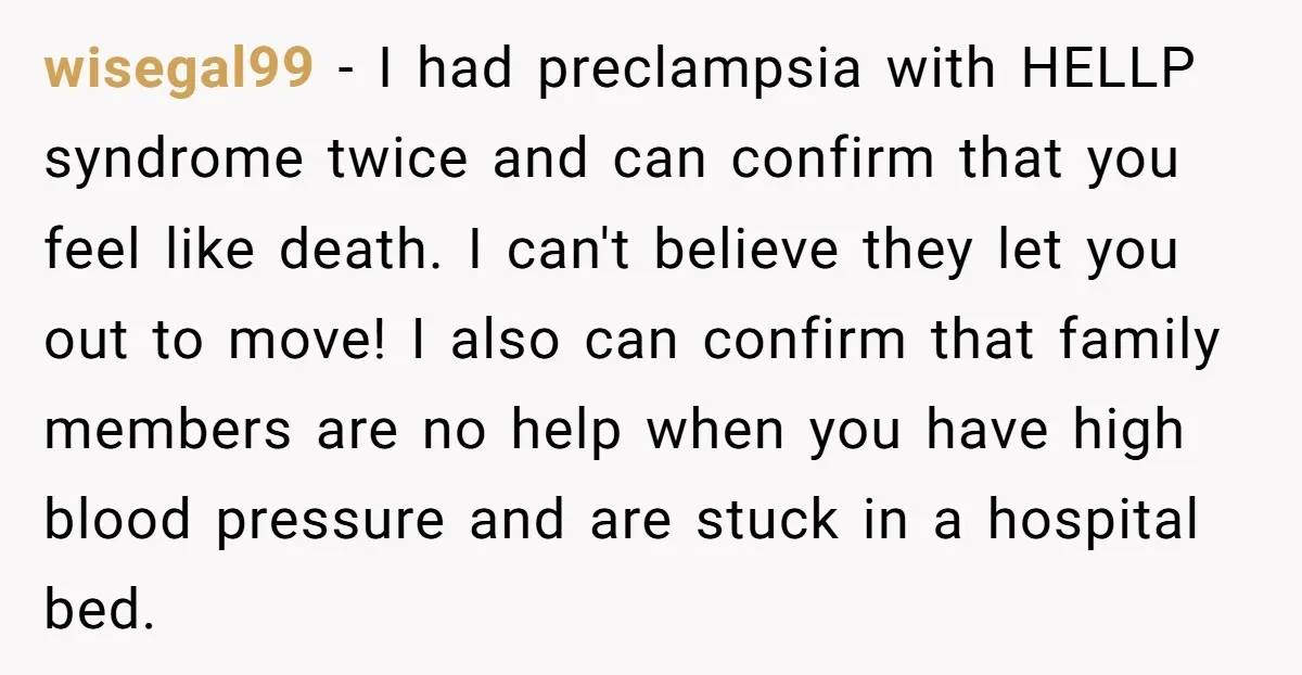 wisegal99 − I had preclampsia with HELLP syndrome twice and can confirm that you feel like death. I can't believe they let you out to move! I also can confirm...