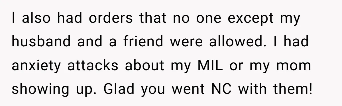 I also had orders that no one except my husband and a friend were allowed. I had anxiety attacks about my MIL or my mom showing up. Glad you went...