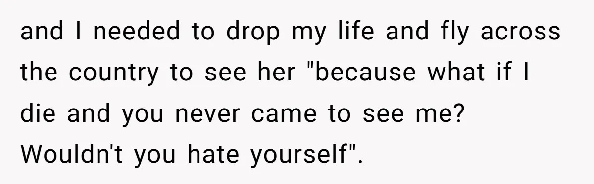 and I needed to drop my life and fly across the country to see her "because what if I die and you never came to see me? Wouldn't you hate...