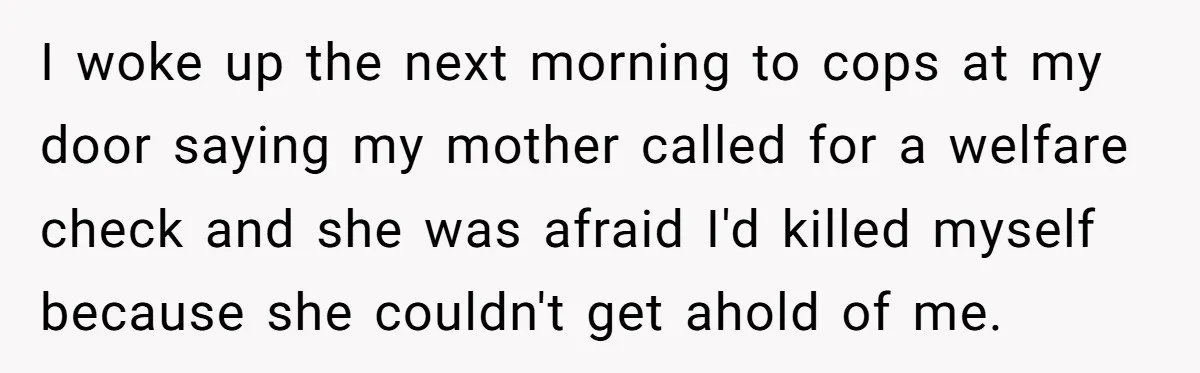 I woke up the next morning to cops at my door saying my mother called for a welfare check and she was afraid I'd killed myself because she couldn't get...