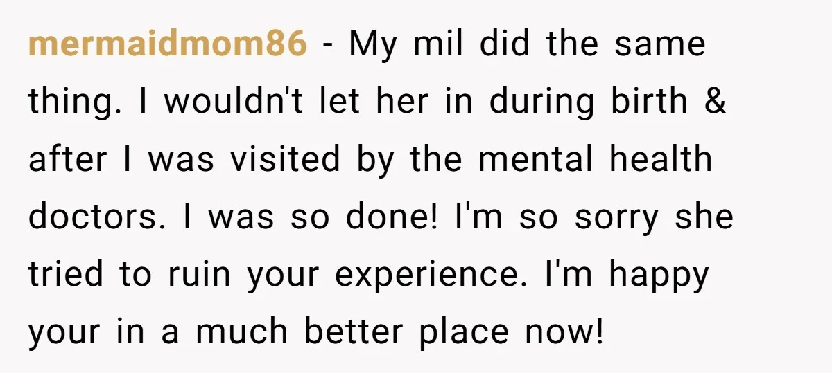 mermaidmom86 − My mil did the same thing. I wouldn't let her in during birth & after I was visited by the mental health doctors. I was so done! I'm...
