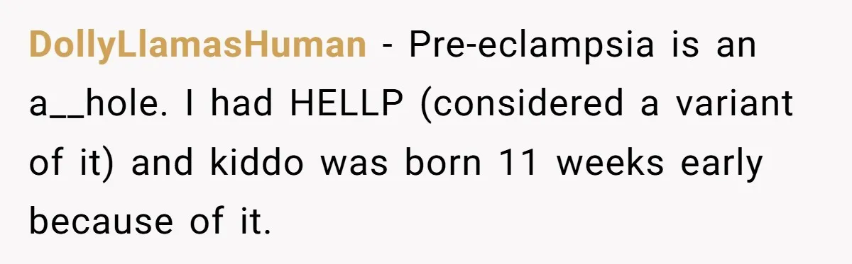 DollyLlamasHuman − Pre-eclampsia is an a__hole. I had HELLP (considered a variant of it) and kiddo was born 11 weeks early because of it.