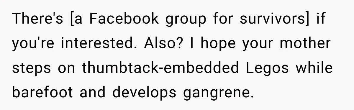 There's [a Facebook group for survivors] if you're interested. Also? I hope your mother steps on thumbtack-embedded Legos while barefoot and develops gangrene.