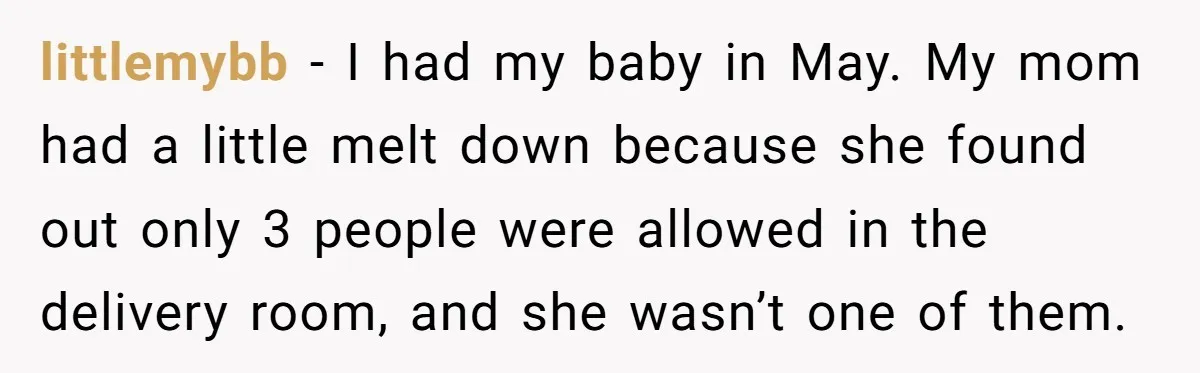 littlemybb − I had my baby in May. My mom had a little melt down because she found out only 3 people were allowed in the delivery room, and she...