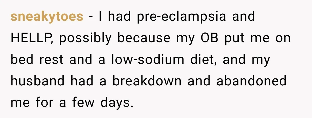 sneakytoes − I had pre-eclampsia and HELLP, possibly because my OB put me on bed rest and a low-sodium diet, and my husband had a breakdown and abandoned me for...