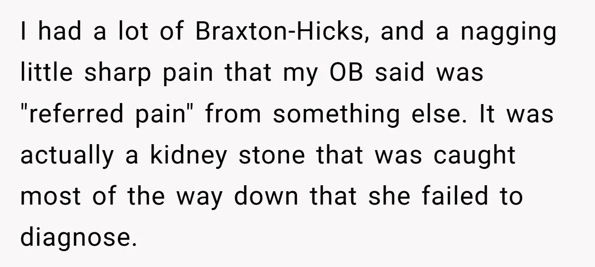 I had a lot of Braxton-Hicks, and a nagging little sharp pain that my OB said was "referred pain" from something else. It was actually a kidney stone that was...
