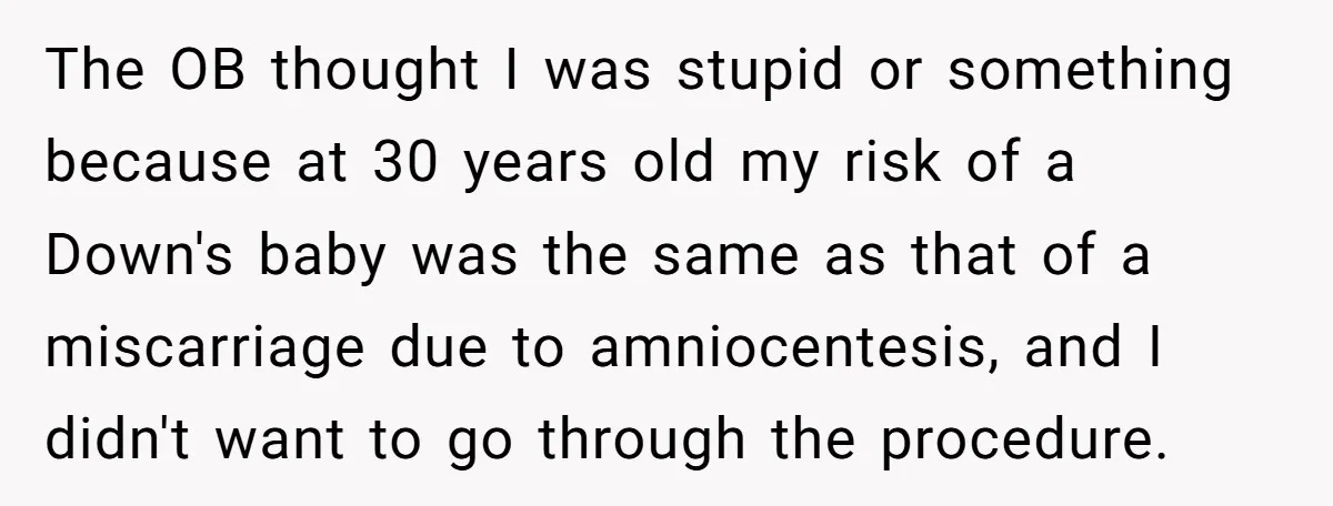 The OB thought I was stupid or something because at 30 years old my risk of a Down's baby was the same as that of a miscarriage due to amniocentesis,...