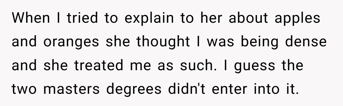 When I tried to explain to her about apples and oranges she thought I was being dense and she treated me as such. I guess the two masters degrees didn't...