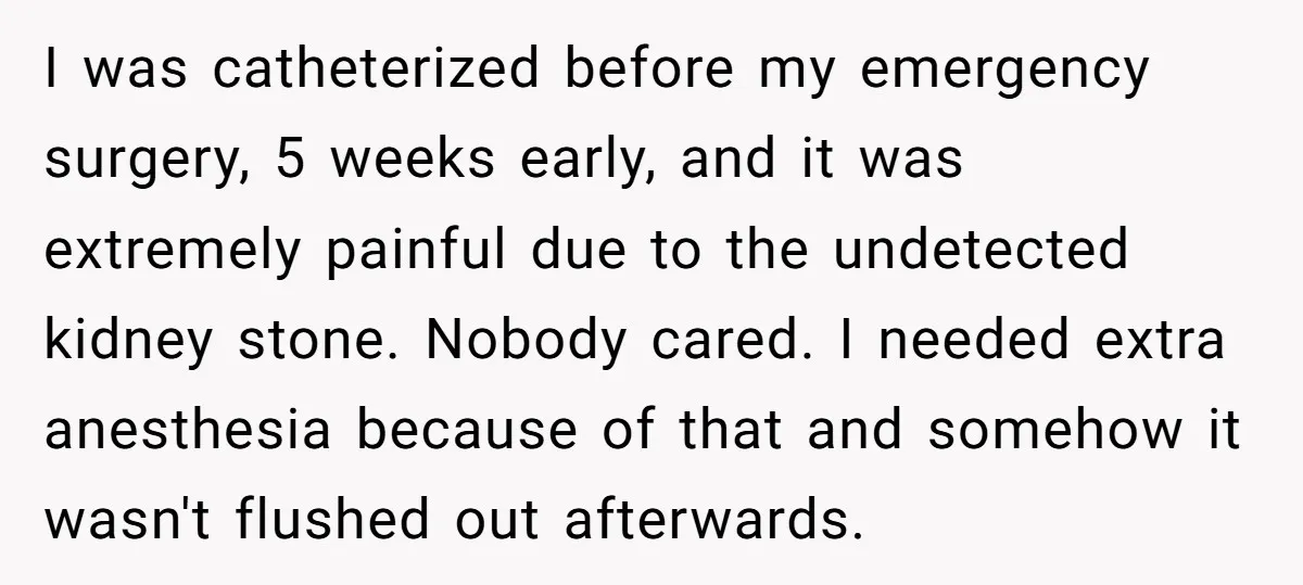 I was catheterized before my emergency surgery, 5 weeks early, and it was extremely painful due to the undetected kidney stone. Nobody cared. I needed extra anesthesia because of that...