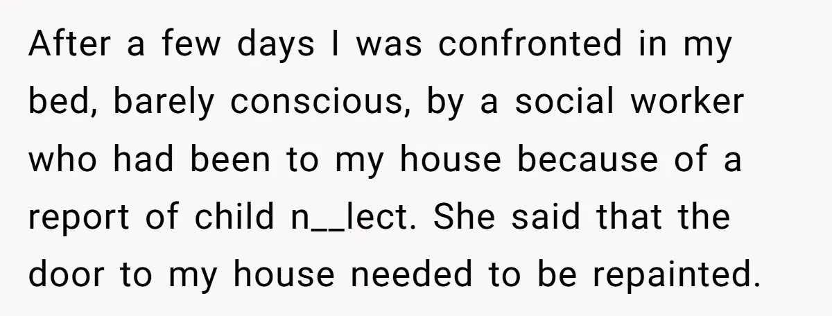 After a few days I was confronted in my bed, barely conscious, by a social worker who had been to my house because of a report of child n__lect. She...