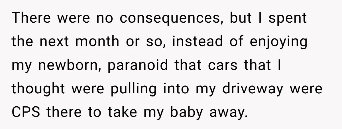 There were no consequences, but I spent the next month or so, instead of enjoying my newborn, paranoid that cars that I thought were pulling into my driveway were CPS...