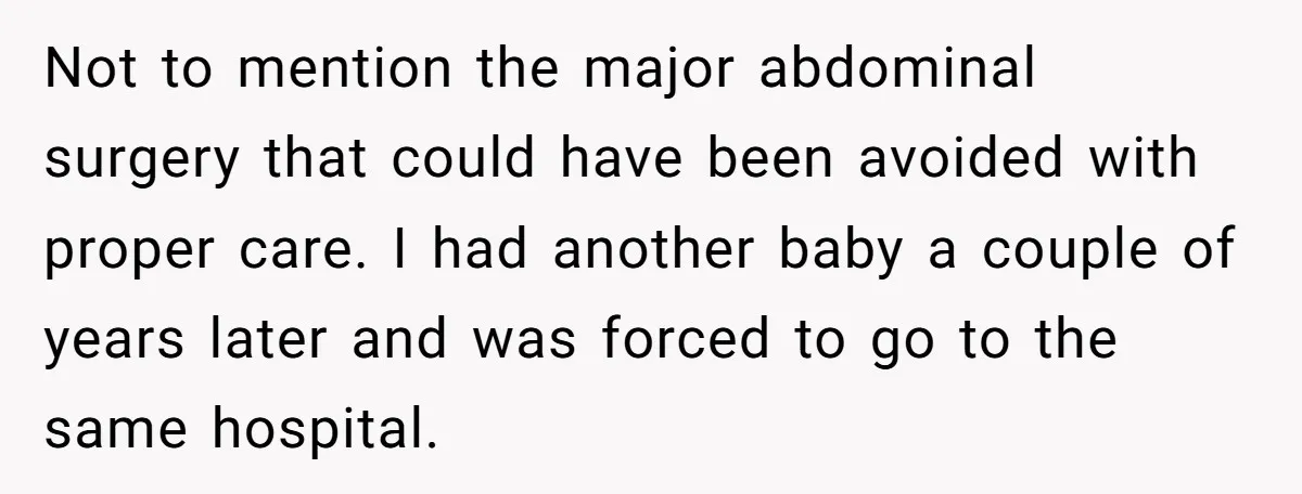 Not to mention the major abdominal surgery that could have been avoided with proper care. I had another baby a couple of years later and was forced to go to...