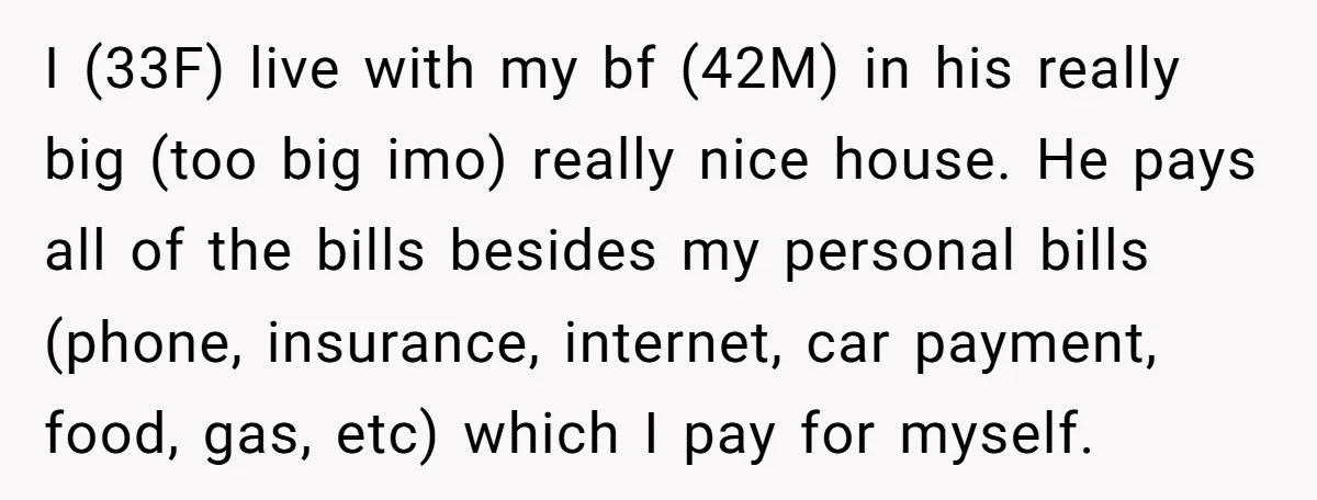 I (33F) live with my bf (42M) in his really big (too big imo) really nice house. He pays all of the bills besides my personal bills (phone, insurance, internet,...
