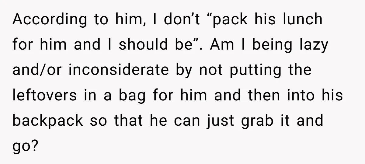 According to him, I don’t “pack his lunch for him and I should be”. Am I being lazy and/or inconsiderate by not putting the leftovers in a bag for him...
