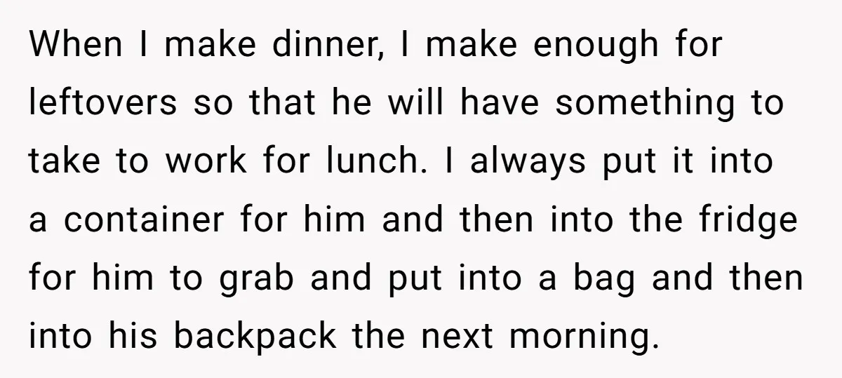 When I make dinner, I make enough for leftovers so that he will have something to take to work for lunch. I always put it into a container for him...