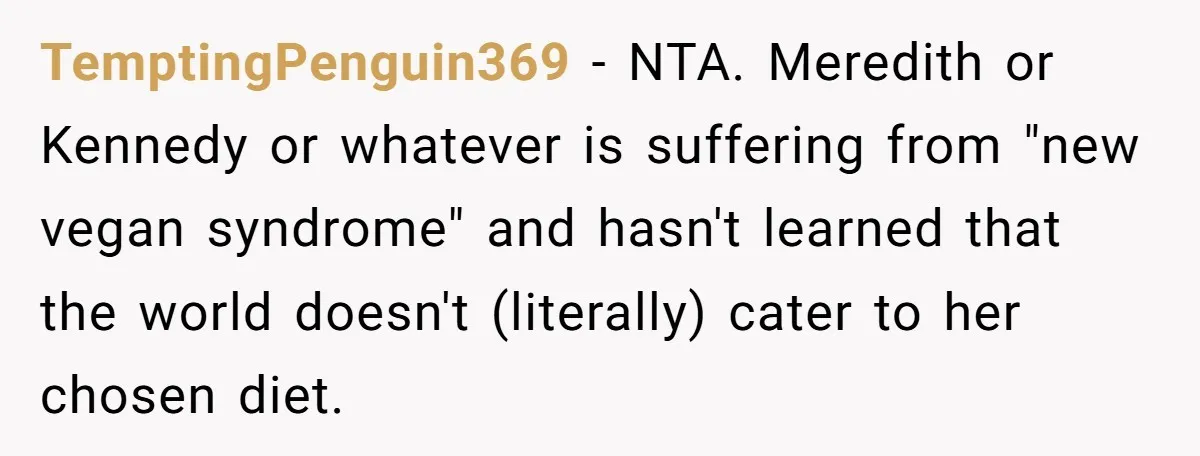 TemptingPenguin369 − NTA. Meredith or Kennedy or whatever is suffering from "new vegan syndrome" and hasn't learned that the world doesn't (literally) cater to her chosen diet.