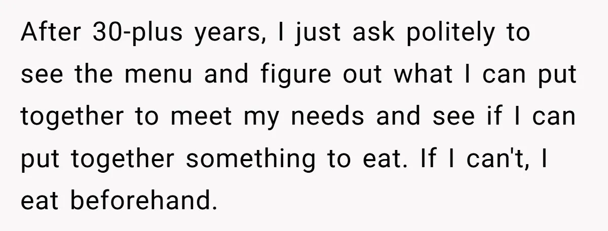 After 30-plus years, I just ask politely to see the menu and figure out what I can put together to meet my needs and see if I can put together...