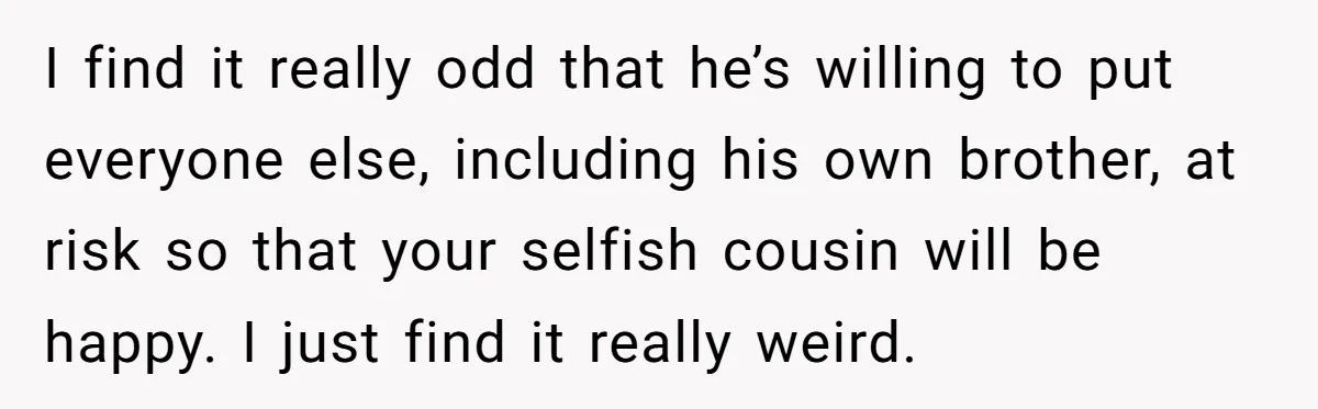 I find it really odd that he’s willing to put everyone else, including his own brother, at risk so that your selfish cousin will be happy. I just find it...