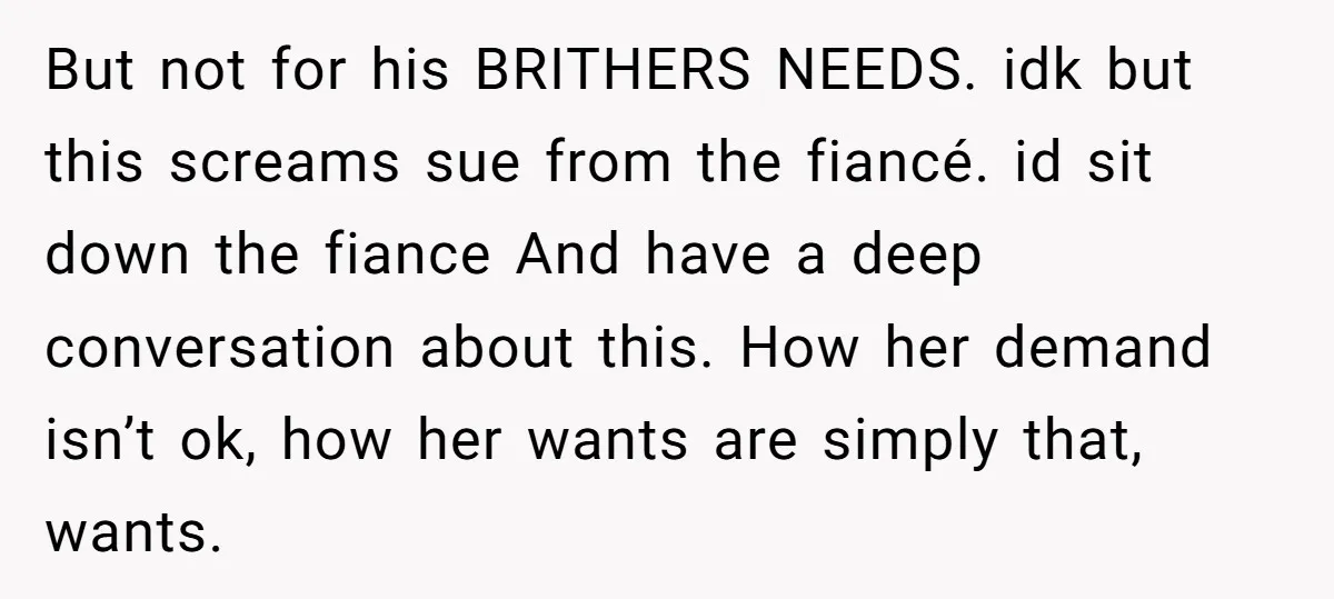 But not for his BRITHERS NEEDS. idk but this screams sue from the fiancé. id sit down the fiance And have a deep conversation about this. How her demand isn’t...