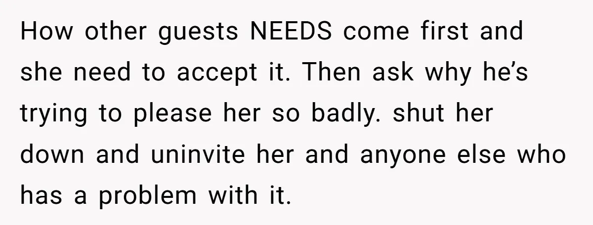 How other guests NEEDS come first and she need to accept it. Then ask why he’s trying to please her so badly. shut her down and uninvite her and anyone...