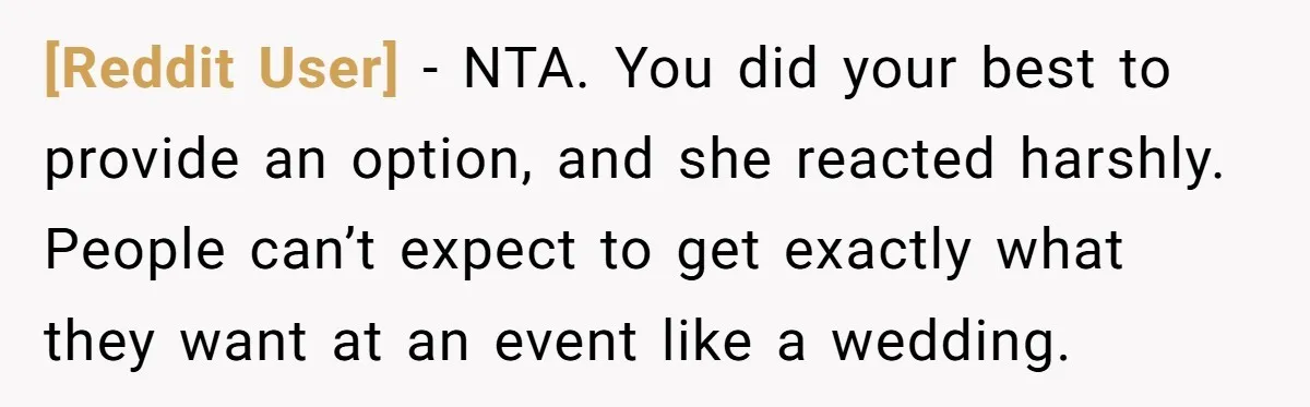 [Reddit User] − NTA. You did your best to provide an option, and she reacted harshly. People can’t expect to get exactly what they want at an event like a...
