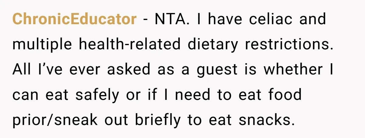 ChronicEducator − NTA. I have celiac and multiple health-related dietary restrictions. All I’ve ever asked as a guest is whether I can eat safely or if I need to eat...