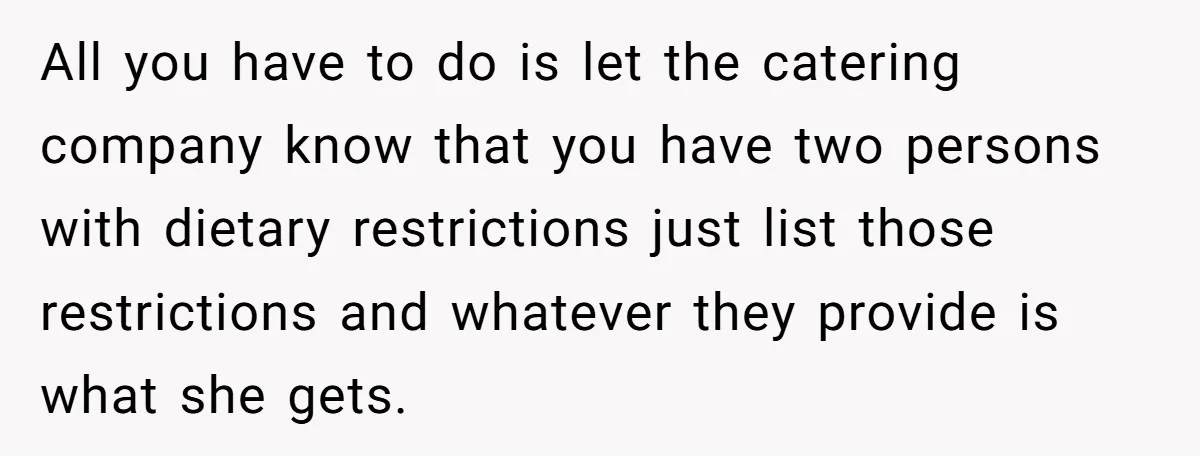 All you have to do is let the catering company know that you have two persons with dietary restrictions just list those restrictions and whatever they provide is what she...