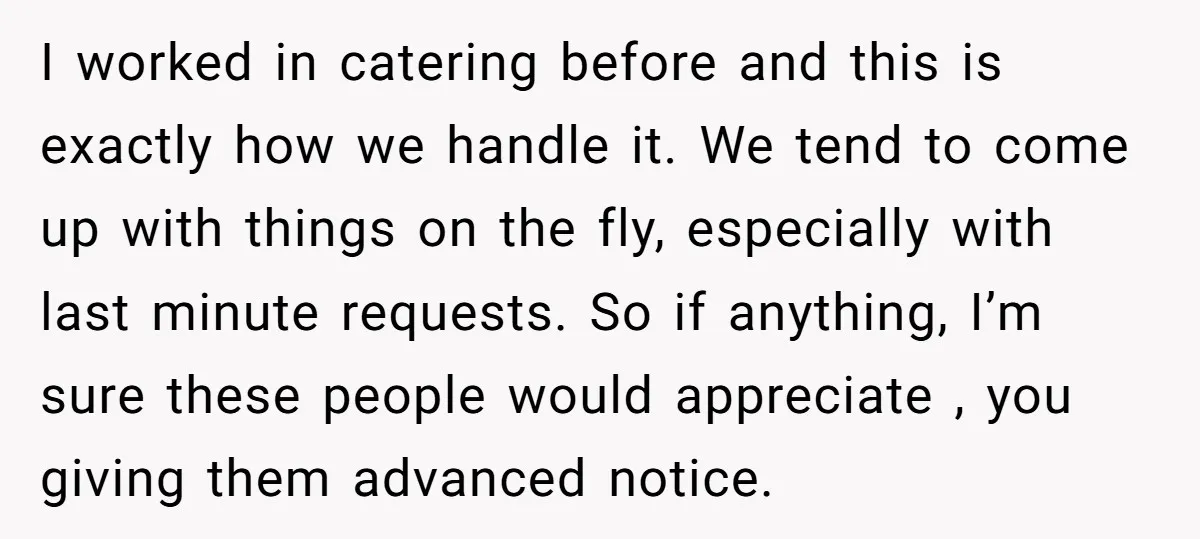I worked in catering before and this is exactly how we handle it. We tend to come up with things on the fly, especially with last minute requests. So if...